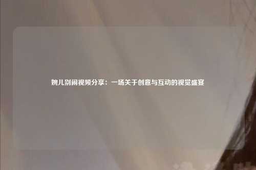 婉儿别闹视频分享：一场关于创意与互动的视觉盛宴