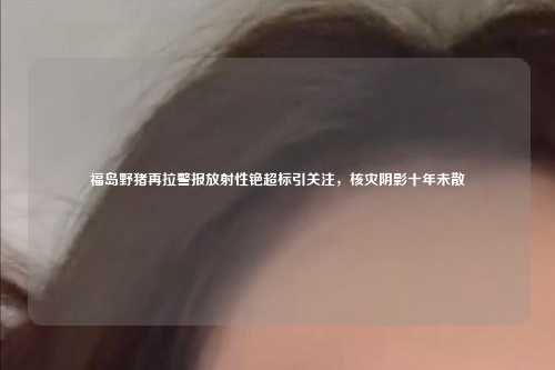 福岛野猪再拉警报放射性铯超标引关注,核灾阴影十年未散