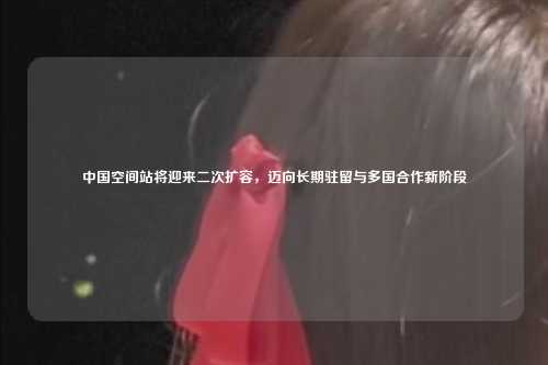 中国空间站将迎来二次扩容,迈向长期驻留与多国合作新阶段