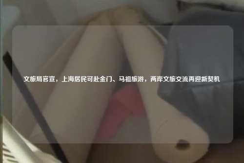 文旅局官宣，上海居民可赴金门、马祖旅游，两岸文旅交流再迎新契机