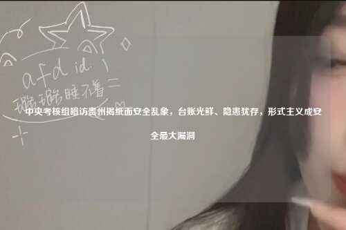 中央考核组暗访贵州揭纸面安全乱象,台账光鲜、隐患犹存,形式主义成安全最大漏洞