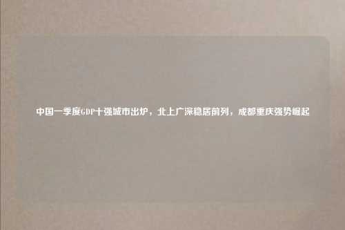 中国一季度GDP十强城市出炉,北上广深稳居前列,成都重庆强势崛起