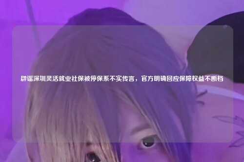 辟谣深圳灵活就业社保被停保系不实传言,官方明确回应保障权益不断档