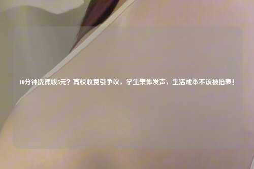 10分钟洗澡收5元？高校收费引争议，学生集体发声，生活成本不该被掐表！