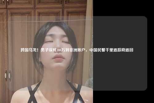跨国乌龙!男子误转100万到非洲账户,中国民警千里追踪助追回