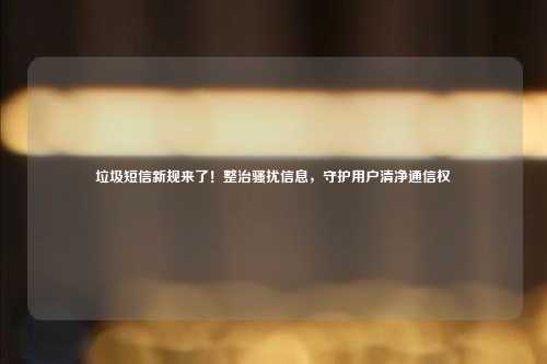 垃圾短信新规来了!整治骚扰信息,守护用户清净通信权