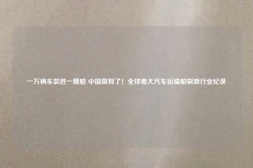 一万辆车装进一艘船 中国做到了!全球最大汽车运输船刷新行业纪录