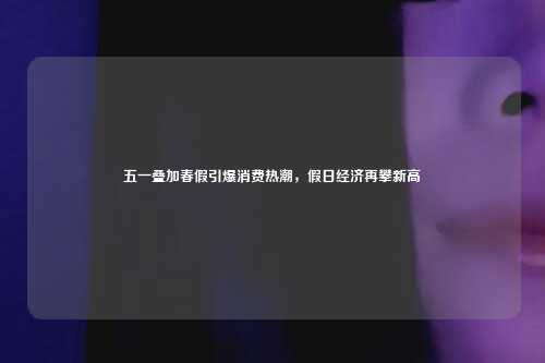五一叠加春假引爆消费热潮,假日经济再攀新高