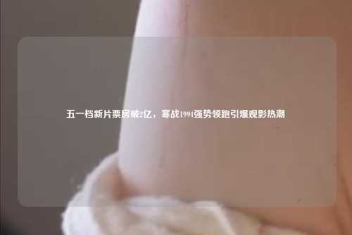 五一档新片票房破2亿，寒战1994强势领跑引爆观影热潮