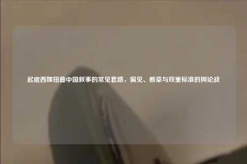 起底西媒扭曲中国叙事的常见套路,偏见、断章与双重标准的舆论战