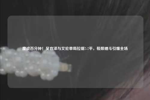鏖战百分钟!吴宜泽与艾伦单局拉锯7-7平,极限缠斗引爆全场