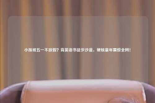 小孩哥五一不放假?背英语书徒步沙漠,硬核童年震惊全网!