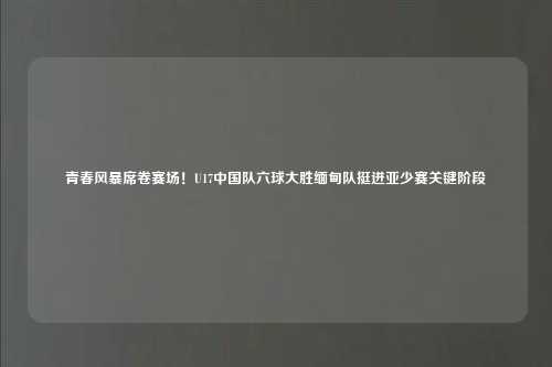 青春风暴席卷赛场！U17中国队六球大胜缅甸队挺进亚少赛关键阶段