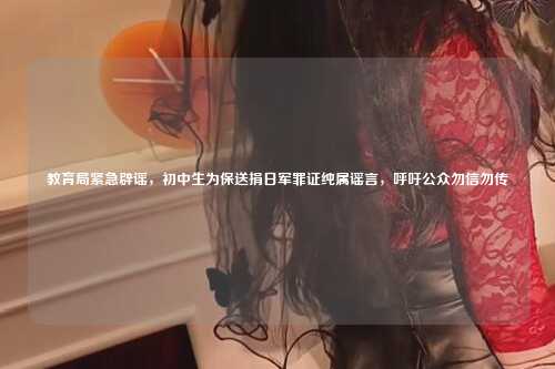 教育局紧急辟谣,初中生为保送捐日军罪证纯属谣言,呼吁公众勿信勿传
