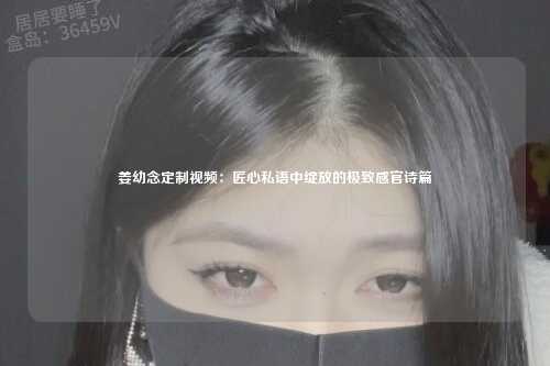 姜幼念定制视频：匠心私语中绽放的极致感官诗篇
