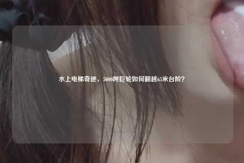 水上电梯奇迹,5000吨巨轮如何翻越65米台阶?